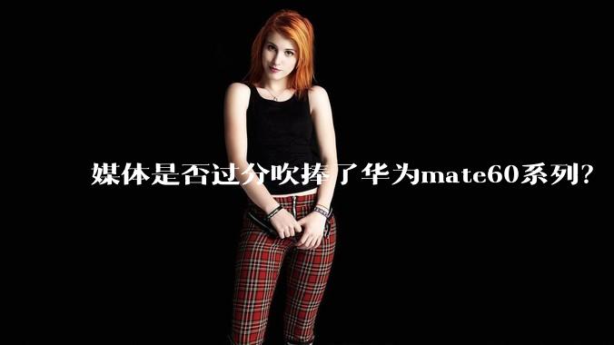 媒体是否过分吹捧了华为mate60系列？